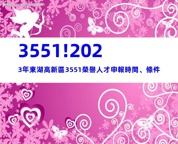3551!2023年東湖高新區3551榮譽人才申報時間、條件