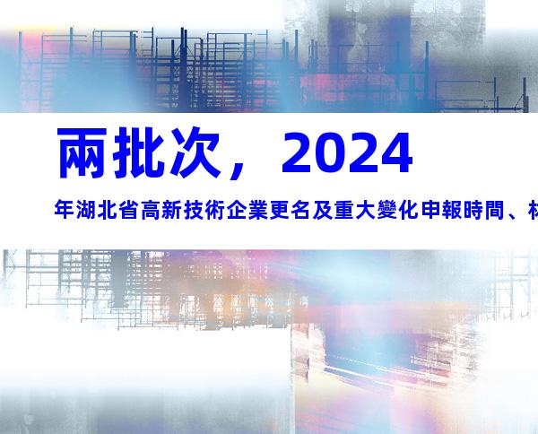 兩批次，2024年湖北省高新技術企業更名及重大變化申報時間、材料合集