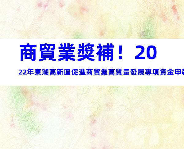 商貿業獎補！2022年東湖高新區促進商貿業高質量發展專項資金申報事項及所需材料