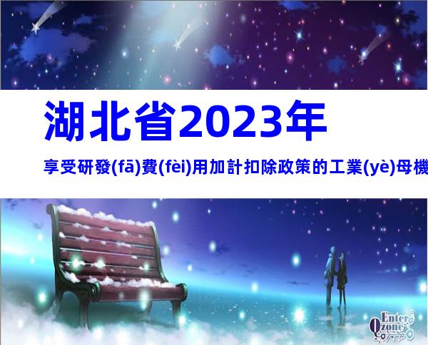 湖北省2023年享受研發(fā)費(fèi)用加計扣除政策的工業(yè)母機(jī)企業(yè)清單申報要求、時間