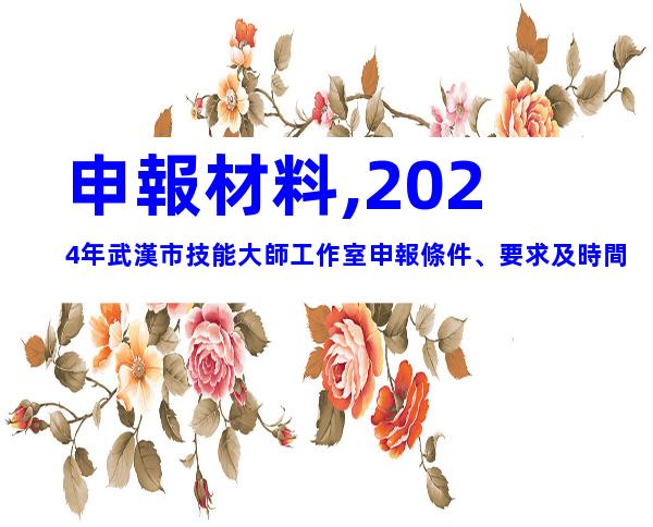 申報材料,2024年武漢市技能大師工作室申報條件、要求及時間